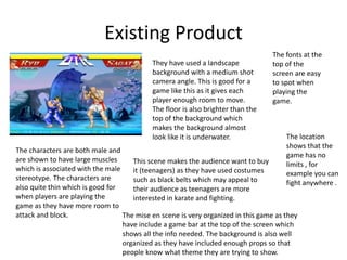 Existing Product
They have used a landscape
background with a medium shot
camera angle. This is good for a
game like this as it gives each
player enough room to move.
The floor is also brighter than the
top of the background which
makes the background almost
look like it is underwater.
The characters are both male and
are shown to have large muscles
which is associated with the male
stereotype. The characters are
also quite thin which is good for
when players are playing the
game as they have more room to
attack and block. The mise en scene is very organized in this game as they
have include a game bar at the top of the screen which
shows all the info needed. The background is also well
organized as they have included enough props so that
people know what theme they are trying to show.
This scene makes the audience want to buy
it (teenagers) as they have used costumes
such as black belts which may appeal to
their audience as teenagers are more
interested in karate and fighting.
The fonts at the
top of the
screen are easy
to spot when
playing the
game.
The location
shows that the
game has no
limits , for
example you can
fight anywhere .
 