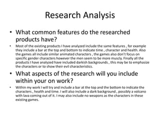 Research Analysis
• What common features do the researched
products have?
• Most of the existing products I have analyzed include the same features , for example
they include a bar at the top and bottom to indicate time , character and health. Also
the games all include similar animated characters , the games also don’t focus on
specific gender characters however the men seem to be more muscly. Finally all the
products I have analyzed have included darkish backgrounds , this may be to emphasize
the characters or to show their evil characteristics.
• What aspects of the research will you include
within your on work?
• Within my work I will try and include a bar at the top and the bottom to indicate the
characters , health and time. I will also include a dark background , possibly a volcano
with lava coming out of it. I may also include no weapons as the characters in these
existing games.
 