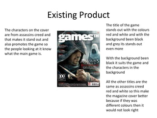 Existing Product
The title of the game
stands out with the colours
red and white and with the
background been black
and grey its stands out
even more
With the background been
black it suits the game and
the characters in the
background
All the other titles are the
same as assassins creed
red and white so this make
the magazine cover better
because if they was
different colours then it
would not look right
The characters on the cover
are from assassins creed and
that makes it stand out and
also promotes the game so
the people looking at it know
what the main game is.
 