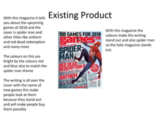 Existing ProductWith this magazine it tells
you about the upcoming
games of 2018 and the
cover is spider man and
other titles like anthem
and red dead redemption
and many more
The colours on this are
bright by the colours red
and blue also to match the
spider man theme
The writing is all over the
cover with the name of
new games this make
people look at them
because they stand out
and will make people buy
them possibly
With this magazine the
colours make the writing
stand out and also spider man
so the hole magazine stands
out.
 