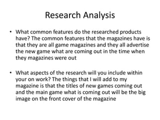 Research Analysis
• What common features do the researched products
have? The common features that the magazines have is
that they are all game magazines and they all advertise
the new game what are coming out in the time when
they magazines were out
• What aspects of the research will you include within
your on work? The things that I will add to my
magazine is that the titles of new games coming out
and the main game what is coming out will be the big
image on the front cover of the magazine
 