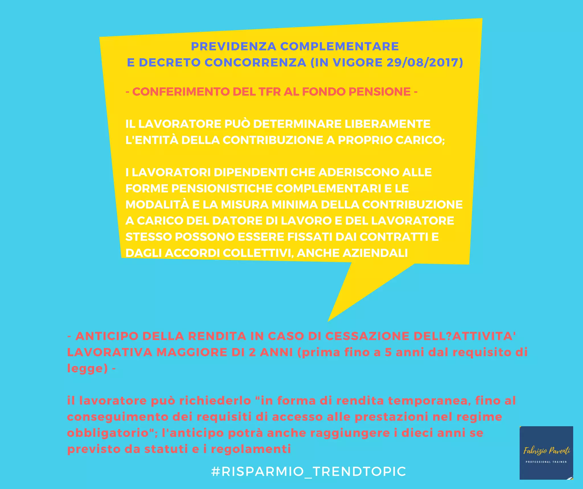 - CONFERIMENTO DEL TFR AL FONDO PENSIONE -
IL LAVORATORE PUÒ DETERMINARE LIBERAMENTE
L'ENTITÀ DELLA CONTRIBUZIONE A PROPRIO CARICO;
I LAVORATORI DIPENDENTI CHE ADERISCONO ALLE
FORME PENSIONISTICHE COMPLEMENTARI E LE
MODALITÀ E LA MISURA MINIMA DELLA CONTRIBUZIONE
A CARICO DEL DATORE DI LAVORO E DEL LAVORATORE
STESSO POSSONO ESSERE FISSATI DAI CONTRATTI E
DAGLI ACCORDI COLLETTIVI, ANCHE AZIENDALI
- ANTICIPO DELLA RENDITA IN CASO DI CESSAZIONE DELL?ATTIVITA'
LAVORATIVA MAGGIORE DI 2 ANNI (prima fino a 5 anni dal requisito di
legge) -
il lavoratore può richiederlo "in forma di rendita temporanea, fino al
conseguimento dei requisiti di accesso alle prestazioni nel regime
obbligatorio"; l'anticipo potrà anche raggiungere i dieci anni se
previsto da statuti e i regolamenti
PREVIDENZA COMPLEMENTARE
E DECRETO CONCORRENZA (IN VIGORE 29/08/2017)
#RISPARMIO_TRENDTOPIC