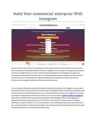 build Your commercial enterprise With
Instagram
Like everyothersocial community,Instagramcanbe usedtoconstruct youremblemtoyourbusiness
whilstusedwithinthe properandclevermanner.Instagram servesasatool of makingyourcommercial
enterprise available tothe consumers.Social mediamarketingthe use of Instagramcan openupa
international of possibilityonyourbrand.itis consequentlyobviousthatInstagramcouldbe veryvital
for yourbusiness.The questionarisesapproximatelyhow youcouldconstructyourcommercial
enterprise withInstagramandbelow isthe solutiontothatquery.
First,youwant to behavioraresearchto recognise the qualitycompaniesonInstagram.youalsoneed
to checkout othermanufacturerswithinthe enterpriseandadditionallyknow whoyourcompetitionare
so that youcan knowwhat techniquestouse asa way to buildyourbusiness.Yououghtto continually
setpractical Instagramgoalsthat tie returnedonyourbusinessdreams. ganharcurtidas no instagram
these desiresneedtoencompassgrowingrecognitionwithhashtagfocusedon.growingproduct
cognizance andincreasingvisitorsonyourinternetsite.Youmustthencome upwitha methodof
postingyourcontentmaterial.here youneedtobearinmindhow frequentlyyouputup,whattime to
post,and choosingyourcontentsubjectmatters.Youneedtokeepa ordinarypostingwhilstatthe same
time keepawayfroman excessive amountof posting.
 