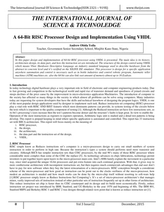 The International Journal Of Science & Technoledge(ISSN 2321 – 919X) www.theijst.com
8 Vol 3 Issue12 December, 2015
THE INTERNATIONAL JOURNAL OF
SCIENCE & TECHNOLEDGE
A 64-Bit RISC Processor Design and Implementation Using VHDL
1. Introduction
In today technology digital hardware plays a very important role in field of electronic and computer engineering products today. Due
to fast growing and competition in the technological world and rapid rise of transistor demand and speediness of joined circuits and
steeps declines of the price cause by the improvement in micro-electronics application Machineries. The introduction of computer to
the society has affected so many things in the society in which almost all problems can be solve using computers. Many industries
today are requesting for system developers that have the skills and technical knowhow of designing the program logics. VHDL is one
of the most popular design applications used by designer to implement such task. Reduce instruction set computing (RISC) processor
play a vital role with RISC AND BIST features which most dominants patterns can provide, in systems testing of the circuits below
the tests which is important to the quality component of testing [1]. Although the Reduced instruction set have few instructions sets, as
its bit’s processing’s sizes increase then the test’s patterns become denser and the structure’s faults is kept great. In view to enable the
Operation of the most instructions as registers to registers operation, Arithmetic logic unit is studied and a detail test patterns is being
develop. This report is prepaid keeping in mind where specific application is automated and controlled. This report has 33 instruction
set with MICA architecture. This report will focus mainly on the meaning of
i. RISC processor,
ii. the design,
iii. the architecture,
iv. the data part and the instruction set of the design.
v. VHDL.
2. RISC Processor
RISC simple know as Reduces instructions set’s computer is a micro-processors design to carry out small numbers of system
instruction in order to perform in high rate. Because the instruction’s types a system should performs need more transistor and
circuitry. Although RICS has simpler instruction sets than CISC processors, by the mid 90’s many of those RISC processor where
considerable more complex than some of the CISC the replace [5]. As technology advances in chips fabrications, technology permit
inventors to put together layers upon layers to the micro-processor main core. Intel’s 8086 family explain the movement in a particular
way, since intel acquired the unique 16-bit processors and put extra feature into each continual generation. With that, it gives way to
more cumbersome architecture with incompetent instructions set, but then requires much commercials advantages that end user don’t
have to pay for new software when they buy the latest reincarnation of a micro-processors. RISC conception brought a considerate
scheme of the micro-processor and how good an instruction can be point out to the clocks swiftness of the micro-processor, how
modest an architecture is needed and how much works can be done by the micro-chip itself without resorting to soft-ware help
[1].RISC processor simply know as Reduce Instructions Set Computing’s. It’s a set of micro-processor architecture’s that manages
minor, vastly improved sets of instruction instead of other particular sets of instruction frequently set up in other forms of architecture.
This reduce instruction set chip is faster than its CISC counterpart and its design and its build more economically. Firstly, reduce
instruction set project was introduced by IBM, Stanford, and UC-Berkeley in the year 1970 and beginning of 80s. The IBM 801,
Stanford MIPS and Berkeley RISC 1 and RISC 2 was designs through related view point that is known as reduce instruction set [1].
Andrew Obida Yoila
Teacher, Government Senior Secondary School, Minjibir Kano State, Nigeria
Abstract:
In this paper design and implementation of 64-bit RISC processor using VHDL is presented. The main idea is its history;
architecture design, its data part, and how the instruction set are introduced. The structure of the design control using VHDL
which means Vhsic Hardware Descriptive Language an industry standard language used to describe hardware from the
abstract to concrete level and it’s verified on the XILINX ISE simulator. This processor is design for a specific application
anywhere automation and control is necessary such as in bottle industries and control robotic program, Automatic teller
machines (ATM) machines etc. also the 64 bit can also link vast amount of memory almost up to 16 Exabyte.
 