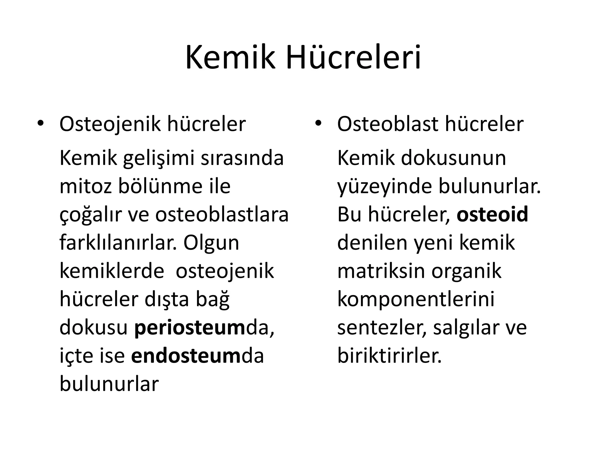 Kemik Hücreleri
• Osteojenik hücreler
Kemik gelişimi sırasında
mitoz bölünme ile
çoğalır ve osteoblastlara
farklılanırlar. Olgun
kemiklerde osteojenik
hücreler dışta bağ
dokusu periosteumda,
içte ise endosteumda
bulunurlar
• Osteoblast hücreler
Kemik dokusunun
yüzeyinde bulunurlar.
Bu hücreler, osteoid
denilen yeni kemik
matriksin organik
komponentlerini
sentezler, salgılar ve
biriktirirler.
 