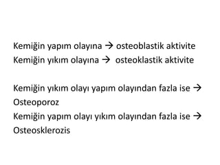 Kemiğin yapım olayına  osteoblastik aktivite
Kemiğin yıkım olayına  osteoklastik aktivite
Kemiğin yıkım olayı yapım olayından fazla ise 
Osteoporoz
Kemiğin yapım olayı yıkım olayından fazla ise 
Osteosklerozis
 