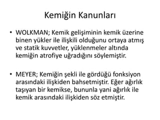 Kemiğin Kanunları
• WOLKMAN; Kemik gelişiminin kemik üzerine
binen yükler ile ilişkili olduğunu ortaya atmış
ve statik kuvvetler, yüklenmeler altında
kemiğin atrofiye uğradığını söylemiştir.
• MEYER; Kemiğin şekli ile gördüğü fonksiyon
arasındaki ilişkiden bahsetmiştir. Eğer ağırlık
taşıyan bir kemikse, bununla yani ağırlık ile
kemik arasındaki ilişkiden söz etmiştir.
 