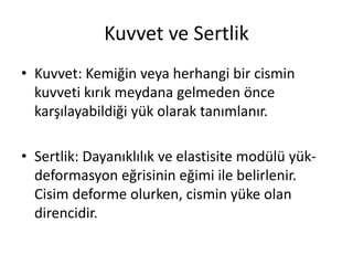 Kuvvet ve Sertlik
• Kuvvet: Kemiğin veya herhangi bir cismin
kuvveti kırık meydana gelmeden önce
karşılayabildiği yük olarak tanımlanır.
• Sertlik: Dayanıklılık ve elastisite modülü yük-
deformasyon eğrisinin eğimi ile belirlenir.
Cisim deforme olurken, cismin yüke olan
direncidir.
 