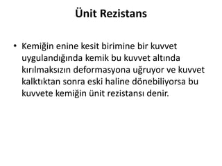 Ünit Rezistans
• Kemiğin enine kesit birimine bir kuvvet
uygulandığında kemik bu kuvvet altında
kırılmaksızın deformasyona uğruyor ve kuvvet
kalktıktan sonra eski haline dönebiliyorsa bu
kuvvete kemiğin ünit rezistansı denir.
 