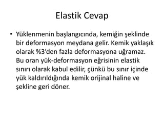 Elastik Cevap
• Yüklenmenin başlangıcında, kemiğin şeklinde
bir deformasyon meydana gelir. Kemik yaklaşık
olarak %3’den fazla deformasyona uğramaz.
Bu oran yük-deformasyon eğrisinin elastik
sınırı olarak kabul edilir, çünkü bu sınır içinde
yük kaldırıldığında kemik orijinal haline ve
şekline geri döner.
 