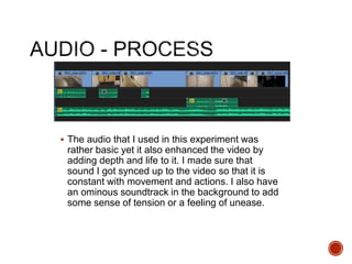  The audio that I used in this experiment was
rather basic yet it also enhanced the video by
adding depth and life to it. I made sure that
sound I got synced up to the video so that it is
constant with movement and actions. I also have
an ominous soundtrack in the background to add
some sense of tension or a feeling of unease.
 