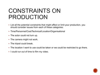  List all the potential constraints that might affect or limit your production, you
should consider issues from each of these categories:
 Time/Personnel/Cost/Technical/Location/Organisational
 The actor could not turn up.
 The camera might not work.
 The tripod could break.
 The location I want to use could be taken or we could be restricted to go there.
 I could run out of time to film my video.
 