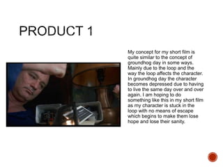 My concept for my short film is
quite similar to the concept of
groundhog day in some ways.
Mainly due to the loop and the
way the loop affects the character.
In groundhog day the character
becomes depressed due to having
to live the same day over and over
again. I am hoping to do
something like this in my short film
as my character is stuck in the
loop with no means of escape
which begins to make them lose
hope and lose their sanity.
 