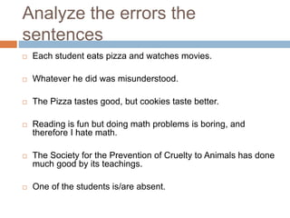 Analyze the errors the
sentences
 Each student eats pizza and watches movies.
 Whatever he did was misunderstood.
 The Pizza tastes good, but cookies taste better.
 Reading is fun but doing math problems is boring, and
therefore I hate math.
 The Society for the Prevention of Cruelty to Animals has done
much good by its teachings.
 One of the students is/are absent.
 