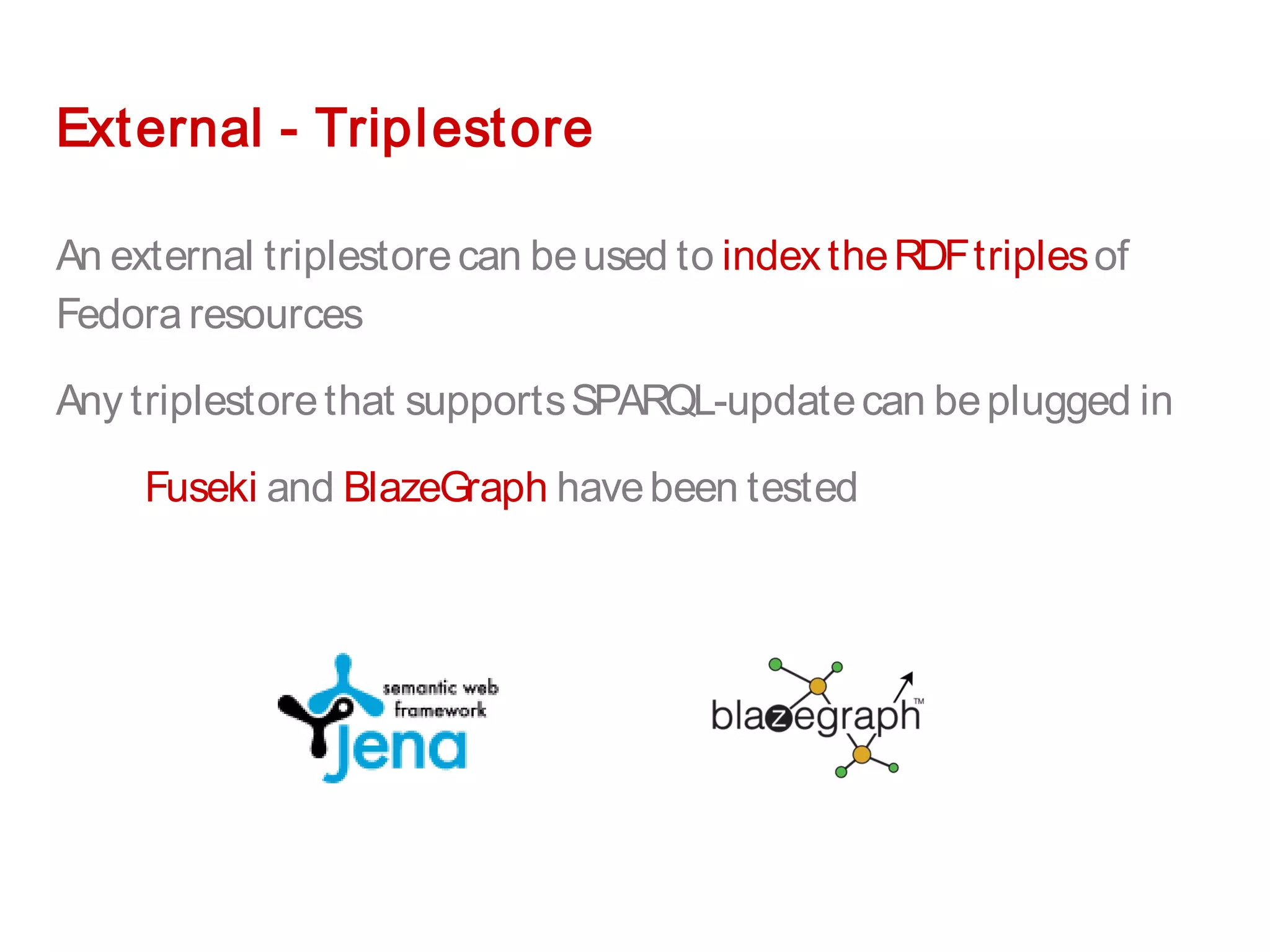 External - Triplestore
An external triplestorecan beused to indextheRDFtriplesof
Fedora resources
Any triplestorethat supportsSPARQL-updatecan beplugged in
Fuseki and BlazeGraph havebeen tested
 
