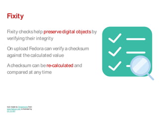 Fixity
Fixity checkshelp preservedigital objectsby
verifyingtheir integrity
On upload Fedora can verify a checksum
against thecalculated value
Achecksum can bere-calculated and
compared at any time
Icon made by Smashicons from
www.flaticon.com is licensed by
CC 3.0 BY
 