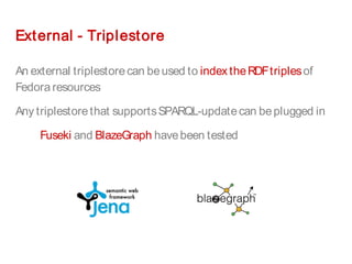 External - Triplestore
An external triplestorecan beused to indextheRDFtriplesof
Fedora resources
Any triplestorethat supportsSPARQL-updatecan beplugged in
Fuseki and BlazeGraph havebeen tested
 