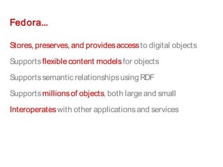 Fedora...
Stores, preserves, and providesaccessto digital objects
Supportsflexiblecontent modelsfor objects
Supportssemantic relationshipsusingRDF
Supportsmillionsof objects, both largeand small
Interoperateswith other applicationsand services
 