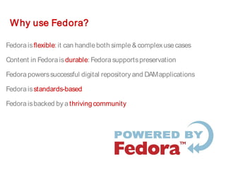 Why use Fedora?
Fedoraisflexible: it can handleboth simple&complexusecases
Content in Fedoraisdurable: Fedorasupportspreservation
Fedorapowerssuccessful digital repository and DAMapplications
Fedoraisstandards-based
Fedoraisbacked by athrivingcommunity
 