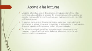 Aporte a las lecturas
 Mi aporte a la lectura seria el de evaluar un presupuesto para llevar estas
nociones a cabo, debido a la seriedad del tema seria incorrecto no aplicar las
medidas correspondientes, de lo contrario y en cualquier momento e servidor
podría desaparecer.
 El segundo punto seria el de presentar mayor numero de casos prácticos a
manera que se aprecie en general los puntos y su aplicación de lo contrario solo
denotaría aspectos irrelevantes que no han sido comprobados.
 Por ultimo me gustaría que dichas lecturas empleara mayor numero de
imágenes y diversificación de texto, dada que solo consta de teoría, solo
presenta una lectura monótona.
 