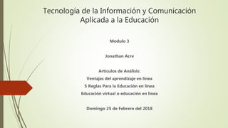 Tecnología de la Información y Comunicación
Aplicada a la Educación
Modulo 3
Jonathan Acre
Artículos de Análisis:
Ventajas del aprendizaje en línea
5 Reglas Para la Educación en línea
Educación virtual o educación en línea
Domingo 25 de Febrero del 2018
 
