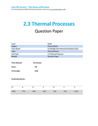 Save My Exams! –The Homeof Revision
For more awesome GCSE and A level resources, visit us at www.savemyexams.co.uk/
2.3 Thermal Processes
Question Paper
Level IGCSE
Subject Physics(0625)
ExamBoard CambridgeInternationalExaminations(CIE)
Topic ThermalPhysics
Sub-Topic 2.3ThermalProcesses
Booklet QuestionPaper
Time Allowed: 59 minutes
Score: /49
Percentage: /100
Grade Boundaries:
A* A B C D E U
>85% 75% 60% 45% 35% 25% <25%
 