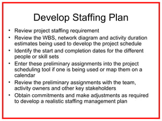 Develop Staffing Plan
• Review project staffing requirement
• Review the WBS, network diagram and activity duration
estimates being used to develop the project schedule
• Identify the start and completion dates for the different
people or skill sets
• Enter these preliminary assignments into the project
scheduling tool if one is being used or map them on a
calendar
• Review the preliminary assignments with the team,
activity owners and other key stakeholders
• Obtain commitments and make adjustments as required
to develop a realistic staffing management plan
 