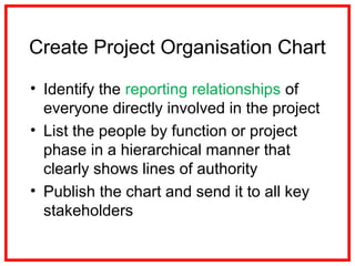Create Project Organisation Chart
• Identify the reporting relationships of
everyone directly involved in the project
• List the people by function or project
phase in a hierarchical manner that
clearly shows lines of authority
• Publish the chart and send it to all key
stakeholders
 