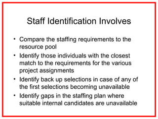 Staff Identification Involves
• Compare the staffing requirements to the
resource pool
• Identify those individuals with the closest
match to the requirements for the various
project assignments
• Identify back up selections in case of any of
the first selections becoming unavailable
• Identify gaps in the staffing plan where
suitable internal candidates are unavailable
 