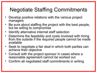 Negotiate Staffing Commitments
• Develop positive relations with the various project
managers
• Be sure about staffing the project with the best people,
but be willing to compromise
• Identify alternative internal staff selection
• Determine the feasibility and costs involved with hiring
from the outside if the required people cannot be made
available
• Seek to negotiate a fair deal in which both parties can
achieve their objective
• Consult with the project sponsor in cases where a
reasonable agreement cannot be worked out
• Confirm all negotiated staff commitments in writing
 