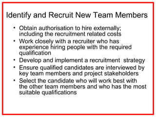 Identify and Recruit New Team Members
• Obtain authorisation to hire externally;
including the recruitment related costs
• Work closely with a recruiter who has
experience hiring people with the required
qualification
• Develop and implement a recruitment strategy
• Ensure qualified candidates are interviewed by
key team members and project stakeholders
• Select the candidate who will work best with
the other team members and who has the most
suitable qualifications
 