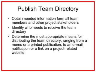 Publish Team Directory
• Obtain needed information form all team
members and other project stakeholders
• Identify who needs to receive the team
directory
• Determine the most appropriate means for
distributing the team directory, ranging from a
memo or a printed publication, to an e-mail
notification or a link on a project-related
website
 