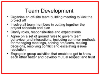 Team Development
• Organise an off-site team building meeting to kick the
project off
• Involve all team members in putting together the
project schedule and plan
• Clarify roles, responsibilities and expectations
• Agree on a set of ground rules to govern team
behaviour and interactions, including common methods
for managing meetings, solving problems, making
decisions, resolving conflict and escalating issues
resolution
• Engage in group activities that enable to get to know
each other better and develop mutual respect and trust
 