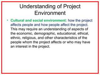 Understanding of Project
Environment
• Cultural and social environment: how the project
affects people and how people affect the project.
This may require an understanding of aspects of
the economic, demographic, educational, ethical,
ethnic, religious, and other characteristics of the
people whom the project affects or who may have
an interest in the project.
 