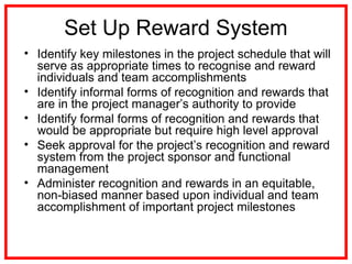Set Up Reward System
• Identify key milestones in the project schedule that will
serve as appropriate times to recognise and reward
individuals and team accomplishments
• Identify informal forms of recognition and rewards that
are in the project manager’s authority to provide
• Identify formal forms of recognition and rewards that
would be appropriate but require high level approval
• Seek approval for the project’s recognition and reward
system from the project sponsor and functional
management
• Administer recognition and rewards in an equitable,
non-biased manner based upon individual and team
accomplishment of important project milestones
 