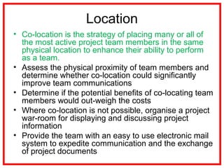 Location
• Co-location is the strategy of placing many or all of
the most active project team members in the same
physical location to enhance their ability to perform
as a team.
• Assess the physical proximity of team members and
determine whether co-location could significantly
improve team communications
• Determine if the potential benefits of co-locating team
members would out-weigh the costs
• Where co-location is not possible, organise a project
war-room for displaying and discussing project
information
• Provide the team with an easy to use electronic mail
system to expedite communication and the exchange
of project documents
 