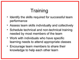Training
• Identify the skills required for successful team
performance
• Assess team skills individually and collectively
• Schedule technical and non-technical training
needed by most members of the team
• Work with individuals who have specific
learning needs to attend appropriate classes
• Encourage team members to share their
knowledge to help each other learn
 