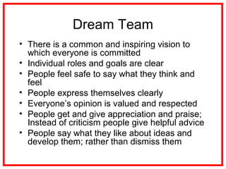 Dream Team
• There is a common and inspiring vision to
which everyone is committed
• Individual roles and goals are clear
• People feel safe to say what they think and
feel
• People express themselves clearly
• Everyone’s opinion is valued and respected
• People get and give appreciation and praise;
Instead of criticism people give helpful advice
• People say what they like about ideas and
develop them; rather than dismiss them
 