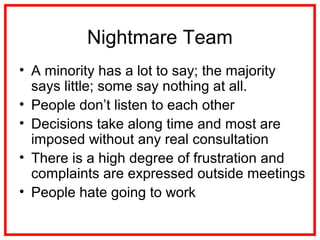 Nightmare Team
• A minority has a lot to say; the majority
says little; some say nothing at all.
• People don’t listen to each other
• Decisions take along time and most are
imposed without any real consultation
• There is a high degree of frustration and
complaints are expressed outside meetings
• People hate going to work
 