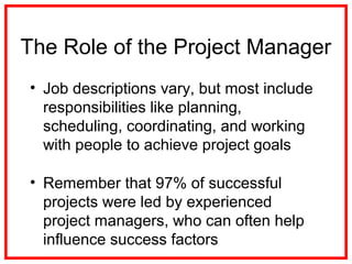 • Job descriptions vary, but most include
responsibilities like planning,
scheduling, coordinating, and working
with people to achieve project goals
• Remember that 97% of successful
projects were led by experienced
project managers, who can often help
influence success factors
The Role of the Project Manager
 