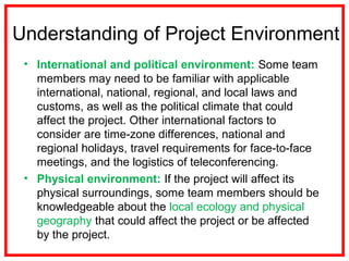 Understanding of Project Environment
• International and political environment: Some team
members may need to be familiar with applicable
international, national, regional, and local laws and
customs, as well as the political climate that could
affect the project. Other international factors to
consider are time-zone differences, national and
regional holidays, travel requirements for face-to-face
meetings, and the logistics of teleconferencing.
• Physical environment: If the project will affect its
physical surroundings, some team members should be
knowledgeable about the local ecology and physical
geography that could affect the project or be affected
by the project.
 