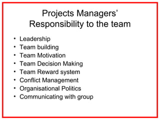 Projects Managers’
Responsibility to the team
• Leadership
• Team building
• Team Motivation
• Team Decision Making
• Team Reward system
• Conflict Management
• Organisational Politics
• Communicating with group
 