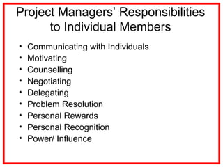 Project Managers’ Responsibilities
to Individual Members
• Communicating with Individuals
• Motivating
• Counselling
• Negotiating
• Delegating
• Problem Resolution
• Personal Rewards
• Personal Recognition
• Power/ Influence
 