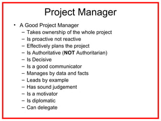 Project Manager
• A Good Project Manager
– Takes ownership of the whole project
– Is proactive not reactive
– Effectively plans the project
– Is Authoritative (NOT Authoritarian)
– Is Decisive
– Is a good communicator
– Manages by data and facts
– Leads by example
– Has sound judgement
– Is a motivator
– Is diplomatic
– Can delegate
 