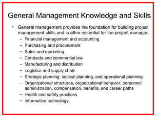 General Management Knowledge and Skills
• General management provides the foundation for building project
management skills and is often essential for the project manager.
– Financial management and accounting
– Purchasing and procurement
– Sales and marketing
– Contracts and commercial law
– Manufacturing and distribution
– Logistics and supply chain
– Strategic planning, tactical planning, and operational planning
– Organizational structures, organizational behavior, personnel
administration, compensation, benefits, and career paths
– Health and safety practices
– Information technology.
 