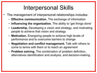 Interpersonal Skills
• The management of interpersonal relationships includes:
– Effective communication. The exchange of information
– Influencing the organization. The ability to 'get things done'
– Leadership. Developing a vision and strategy, and motivating
people to achieve that vision and strategy
– Motivation. Energizing people to achieve high levels of
performance and to overcome barriers to change
– Negotiation and conflict management. Talk with others to
come to terms with them or to reach an agreement
– Problem solving. The combination of problem definition,
alternatives identification and analysis, and decision-making.
 