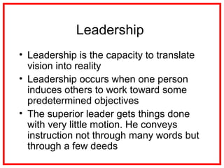 Leadership
• Leadership is the capacity to translate
vision into reality
• Leadership occurs when one person
induces others to work toward some
predetermined objectives
• The superior leader gets things done
with very little motion. He conveys
instruction not through many words but
through a few deeds
 