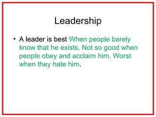 Leadership
• A leader is best When people barely
know that he exists, Not so good when
people obey and acclaim him, Worst
when they hate him.
 