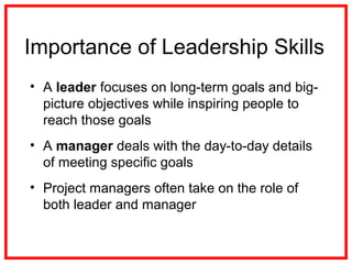 • A leader focuses on long-term goals and big-
picture objectives while inspiring people to
reach those goals
• A manager deals with the day-to-day details
of meeting specific goals
• Project managers often take on the role of
both leader and manager
Importance of Leadership Skills
 