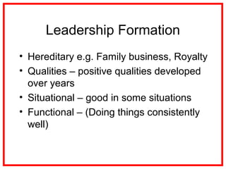 Leadership Formation
• Hereditary e.g. Family business, Royalty
• Qualities – positive qualities developed
over years
• Situational – good in some situations
• Functional – (Doing things consistently
well)
 